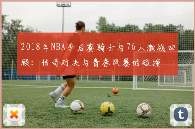 2018年NBA季后赛骑士与76人激战回顾：传奇对决与青春风暴的碰撞