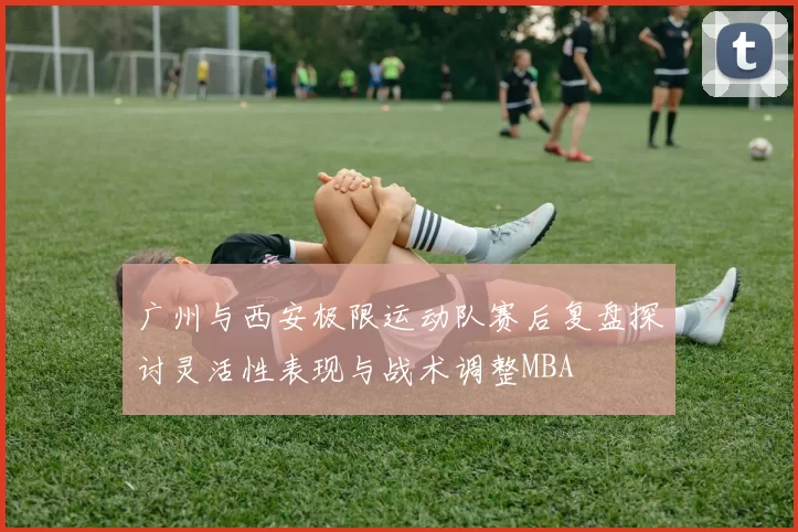 广州与西安极限运动队赛后复盘探讨灵活性表现与战术调整MBA