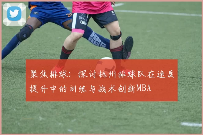 聚焦排球：探讨杭州排球队在速度提升中的训练与战术创新MBA