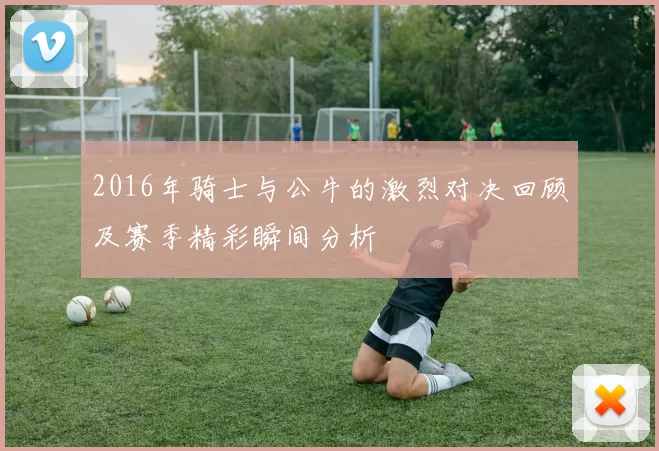 2016年骑士与公牛的激烈对决回顾及赛季精彩瞬间分析