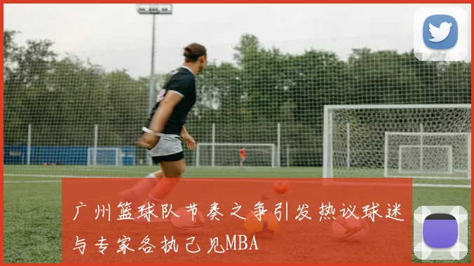 广州篮球队节奏之争引发热议球迷与专家各执己见MBA