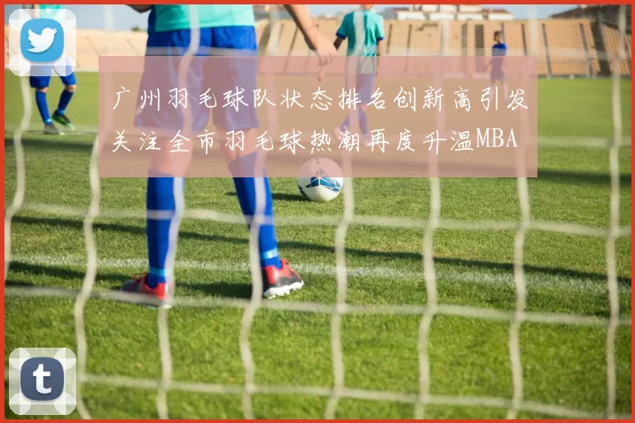广州羽毛球队状态排名创新高引发关注全市羽毛球热潮再度升温MBA