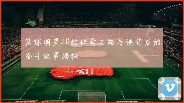篮球明星JD的传奇之路与他背后的奋斗故事揭秘