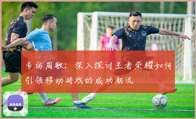 专访周敏：深入探讨王者荣耀如何引领移动游戏的成功潮流