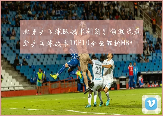 北京乒乓球队战术创新引领潮流最新乒乓球战术TOP10全面解析MBA