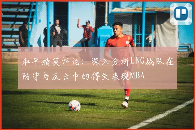 和平精英评论：深入分析LNG战队在防守与反击中的得失表现MBA