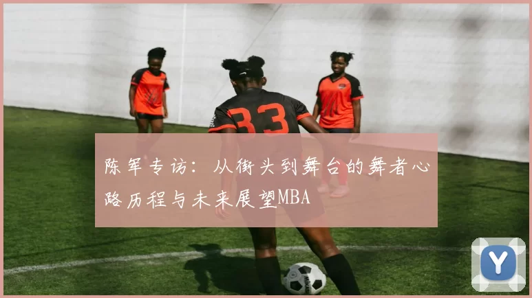 陈军专访：从街头到舞台的舞者心路历程与未来展望MBA